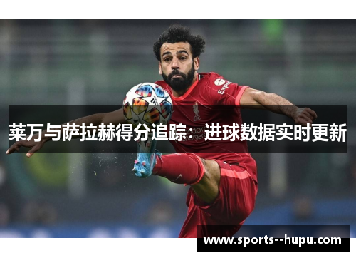 莱万与萨拉赫得分追踪:进球数据实时更新 莱万与萨拉赫得分追踪:进球数据实时更新