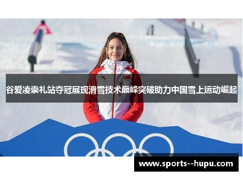 谷爱凌崇礼站夺冠展现滑雪技术巅峰突破助力中国雪上运动崛起