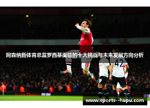 阿森纳新体育总监罗西基面临的十大挑战与未来发展方向分析 阿森纳新体育总监罗西基面临的十大挑战与未来发展方向分析