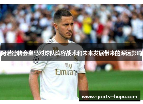 阿诺德转会皇马对球队阵容战术和未来发展带来的深远影响 阿诺德转会皇马对球队阵容战术和未来发展带来的深远影响