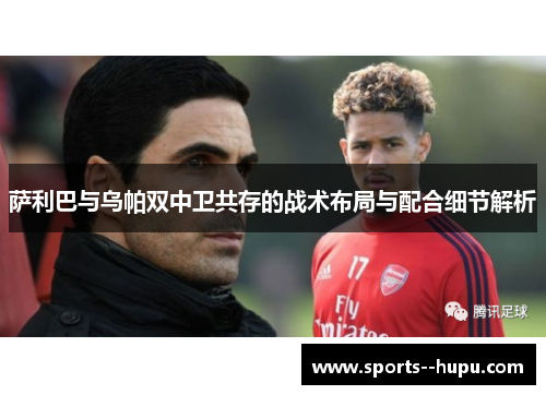 萨利巴与乌帕双中卫共存的战术布局与配合细节解析 萨利巴与乌帕双中卫共存的战术布局与配合细节解析