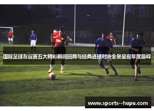 国际足球友谊赛五大精彩瞬间回顾与经典进球对决全景呈现年度巅峰