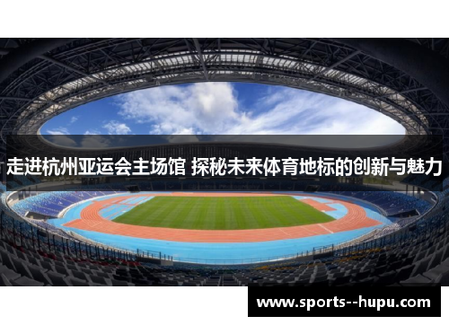 走进杭州亚运会主场馆 探秘未来体育地标的创新与魅力